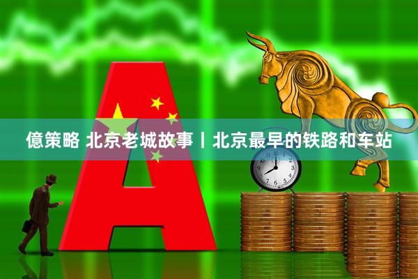 億策略 北京老城故事丨北京最早的铁路和车站