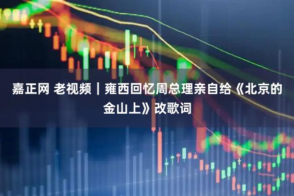 嘉正网 老视频｜雍西回忆周总理亲自给《北京的金山上》改歌词
