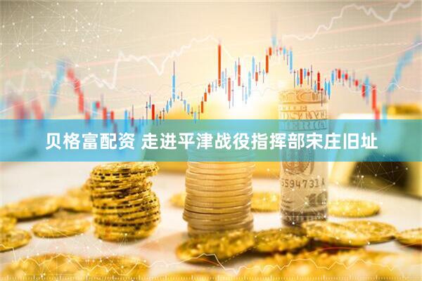 贝格富配资 走进平津战役指挥部宋庄旧址