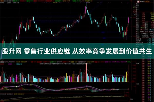 股升网 零售行业供应链 从效率竞争发展到价值共生