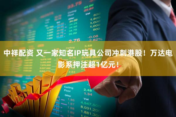 中祥配资 又一家知名IP玩具公司冲刺港股！万达电影系押注超1亿元！