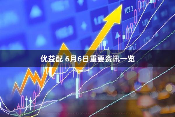 优益配 6月6日重要资讯一览