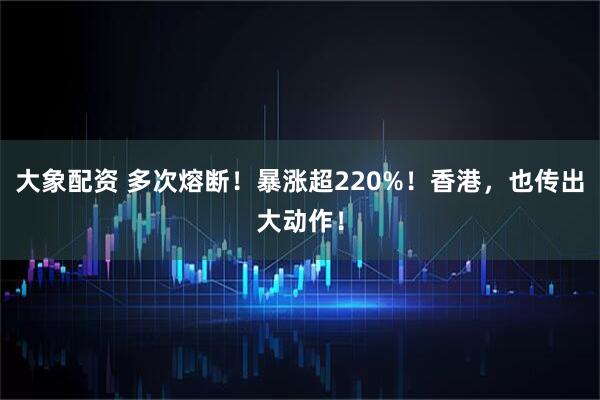 大象配资 多次熔断！暴涨超220%！香港，也传出大动作！