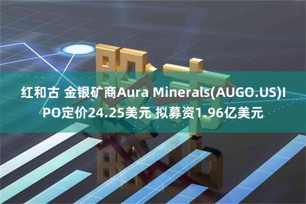 红和古 金银矿商Aura Minerals(AUGO.US)IPO定价24.25美元 拟募资1.96亿美元