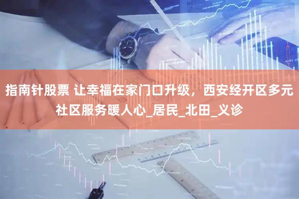 指南针股票 让幸福在家门口升级，西安经开区多元社区服务暖人心_居民_北田_义诊