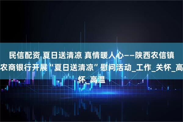 民信配资 夏日送清凉 真情暖人心——陕西农信镇坪农商银行开展“夏日送清凉”慰问活动_工作_关怀_高温