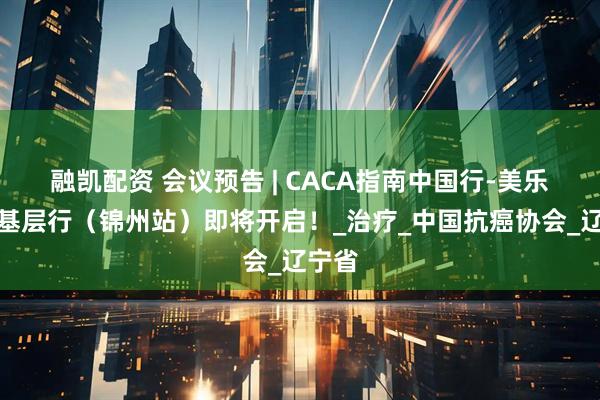 融凯配资 会议预告 | CACA指南中国行-美乐无限基层行（锦州站）即将开启！_治疗_中国抗癌协会_辽宁省