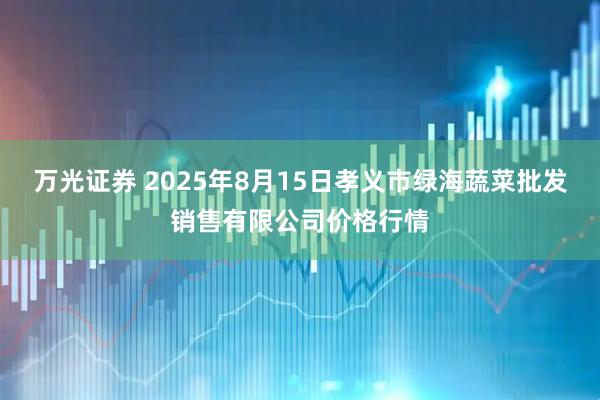 万光证券 2025年8月15日孝义市绿海蔬菜批发销售有限公司价格行情