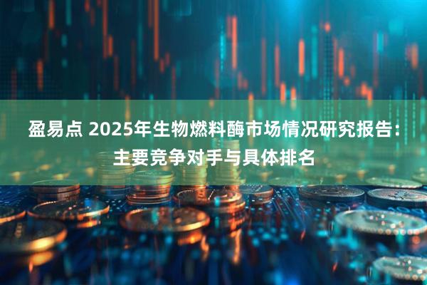 盈易点 2025年生物燃料酶市场情况研究报告：主要竞争对手与具体排名