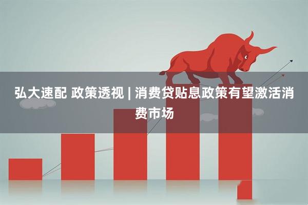 弘大速配 政策透视 | 消费贷贴息政策有望激活消费市场