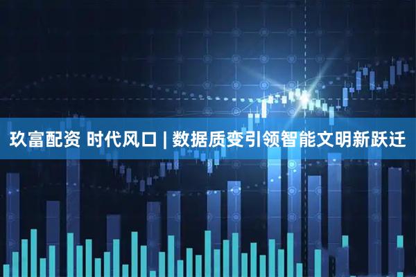 玖富配资 时代风口 | 数据质变引领智能文明新跃迁
