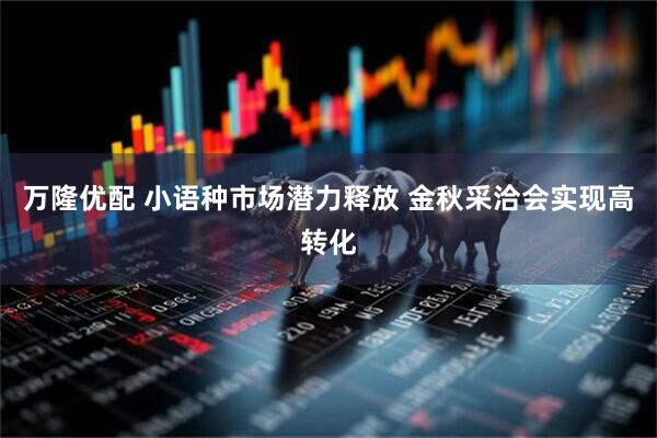 万隆优配 小语种市场潜力释放 金秋采洽会实现高转化
