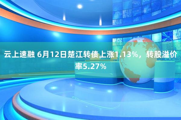 云上速融 6月12日楚江转债上涨1.13%，转股溢价率5.27%