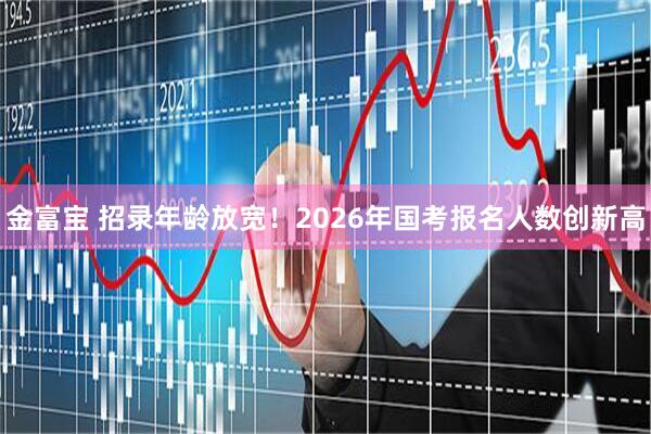 金富宝 招录年龄放宽!2026年国考报名人数创新高