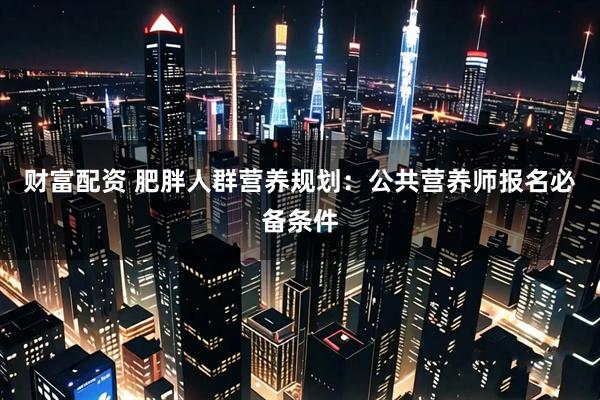 财富配资 肥胖人群营养规划：公共营养师报名必备条件