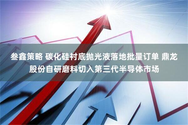 叁鑫策略 碳化硅衬底抛光液落地批量订单 鼎龙股份自研磨料切入第三代半导体市场